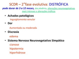 SCDR – 2°fase evolutiva: DISTRÓFICA
pode durar de 3 a 12 meses, dor,alodínia, alterações neurovegetativas
mais intensas e alterações tróficas
• Achados patológicos
Ingurgitamento venular
• Dor
Aumentada ou moderada
• Discrasia
edema
• Sistema Nervoso Neurovegetativo Simpático
cianose
hipotermia
hiperhidrose
 