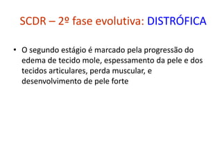 SCDR – 2º fase evolutiva: DISTRÓFICA
• O segundo estágio é marcado pela progressão do
edema de tecido mole, espessamento da pele e dos
tecidos articulares, perda muscular, e
desenvolvimento de pele forte
 
