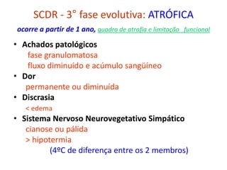 SCDR - 3° fase evolutiva: ATRÓFICA
ocorre a partir de 1 ano, quadro de atrofia e limitação funcional
• Achados patológicos
fase granulomatosa
fluxo diminuído e acúmulo sangüíneo
• Dor
permanente ou diminuída
• Discrasia
< edema
• Sistema Nervoso Neurovegetativo Simpático
cianose ou pálida
> hipotermia
(4ºC de diferença entre os 2 membros)
 