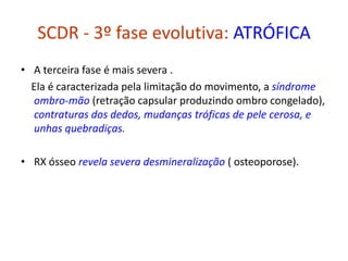 SCDR - 3º fase evolutiva: ATRÓFICA
• A terceira fase é mais severa .
Ela é caracterizada pela limitação do movimento, a síndrome
ombro-mão (retração capsular produzindo ombro congelado),
contraturas dos dedos, mudanças tróficas de pele cerosa, e
unhas quebradiças.
• RX ósseo revela severa desmineralização ( osteoporose).
 