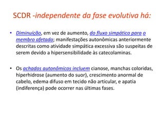 SCDR -independente da fase evolutiva há:
• Diminuíção, em vez de aumento, do fluxo simpático para o
membro afetado; manifestações autonômicas anteriormente
descritas como atividade simpática excessiva são suspeitas de
serem devido a hipersensibilidade às catecolaminas.
• Os achados autonômicos incluem cianose, manchas coloridas,
hiperhidrose (aumento do suor), crescimento anormal de
cabelo, edema difuso em tecido não articular, e apatia
(indiferença) pode ocorrer nas últimas fases.
 