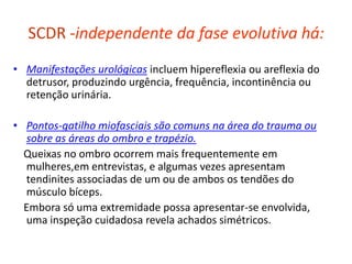 SCDR -independente da fase evolutiva há:
• Manifestações urológicas incluem hipereflexia ou areflexia do
detrusor, produzindo urgência, frequência, incontinência ou
retenção urinária.
• Pontos-gatilho miofasciais são comuns na área do trauma ou
sobre as áreas do ombro e trapézio.
Queixas no ombro ocorrem mais frequentemente em
mulheres,em entrevistas, e algumas vezes apresentam
tendinites associadas de um ou de ambos os tendões do
músculo bíceps.
Embora só uma extremidade possa apresentar-se envolvida,
uma inspeção cuidadosa revela achados simétricos.
 