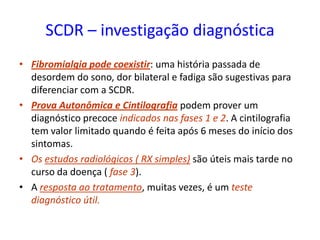 SCDR – investigação diagnóstica
• Fibromialgia pode coexistir: uma história passada de
desordem do sono, dor bilateral e fadiga são sugestivas para
diferenciar com a SCDR.
• Prova Autonômica e Cintilografia podem prover um
diagnóstico precoce indicados nas fases 1 e 2. A cintilografia
tem valor limitado quando é feita após 6 meses do início dos
sintomas.
• Os estudos radiológicos ( RX simples) são úteis mais tarde no
curso da doença ( fase 3).
• A resposta ao tratamento, muitas vezes, é um teste
diagnóstico útil.
 