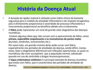 História da Doença Atual
• A duração da rigidez matinal é utilizada como índice clínico de bastante
segurança para a medida da atividade inflamatória e da resposta terapêutica,
pois é diretamente proporcional à severidade do processo inflamatório e
inversamente proporcional ao benefício obtido com o tratamento.
• A febre pode representar um sinal de grande valor diagnóstico das doenças
reumáticas.
Existem algumas delas que não cursam com o aparecimento de febre, como
artrose, espondilite anquilosante e os reumatismos de partes moles
(bursites, tendinites, tenosinovites etc.).
Por outro lado, um grande número delas pode cursar com febre,
especialmente nos períodos de atividades da doença, sendo difícil, muitas
vezes, fazer o diagnóstico diferencial com infecções oportunistas, as quais os
reumáticos são mais susceptíveis que a população normal, sobretudo
quando em uso de corticóide e drogas imunossupressoras.
O lúpus eritematoso sistêmico é o principal exemplo de doença reumática
que evolui com febre, que é característica dos períodos de atividade da
doença.
Teixeira,EA; Propedêutica Ortopédica in Rodrigues Filho,S; Perícia Médica – CREMEGO (Goiás) , 2008
 