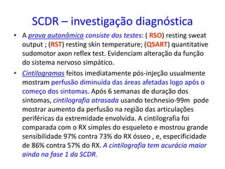 SCDR – investigação diagnóstica
• A prova autonômica consiste dos testes: ( RSO) resting sweat
output ; (RST) resting skin temperature; (QSART) quantitative
sudomotor axon reflex test. Evidenciam alteração da função
do sistema nervoso simpático.
• Cintilogramas feitos imediatamente pós-injeção usualmente
mostram perfusão diminuída das áreas afetadas logo após o
começo dos sintomas. Após 6 semanas de duração dos
sintomas, cintilografia atrasada usando technesio-99m pode
mostrar aumento da perfusão na região das articulações
periféricas da extremidade envolvida. A cintilografia foi
comparada com o RX simples do esqueleto e mostrou grande
sensibilidade 97% contra 73% do RX ósseo , e, especificidade
de 86% contra 57% do RX. A cintilografia tem acurácia maior
ainda na fase 1 da SCDR.
 