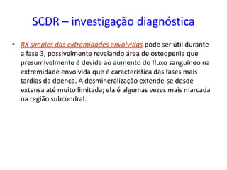 SCDR – investigação diagnóstica
• RX simples das extremidades envolvidas pode ser útil durante
a fase 3, possivelmente revelando área de osteopenia que
presumivelmente é devida ao aumento do fluxo sanguíneo na
extremidade envolvida que é característica das fases mais
tardias da doença. A desmineralização extende-se desde
extensa até muito limitada; ela é algumas vezes mais marcada
na região subcondral.
 