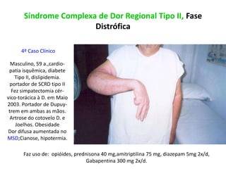 Síndrome Complexa de Dor Regional Tipo II, Fase
Distrófica
4º Caso Clínico
Masculino, 59 a.,cardio-
patia isquêmica, diabete
Tipo II, dislipidemia.
portador de SCRD tipo II
Fez simpatectomia cér-
vico-torácica à D. em Maio
2003. Portador de Dupuy-
trem em ambas as mãos.
Artrose do cotovelo D. e
Joelhos. Obesidade
Dor difusa aumentada no
MSD;Cianose, hipotermia.
Faz uso de: opióides, prednisona 40 mg,amitriptilina 75 mg, diazepam 5mg 2x/d,
Gabapentina 300 mg 2x/d.
 