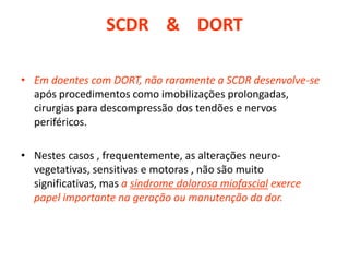 SCDR & DORT
• Em doentes com DORT, não raramente a SCDR desenvolve-se
após procedimentos como imobilizações prolongadas,
cirurgias para descompressão dos tendões e nervos
periféricos.
• Nestes casos , frequentemente, as alterações neuro-
vegetativas, sensitivas e motoras , não são muito
significativas, mas a síndrome dolorosa miofascial exerce
papel importante na geração ou manutenção da dor.
 