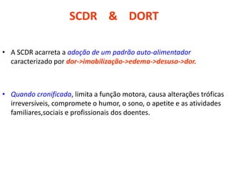 SCDR & DORT
• A SCDR acarreta a adoção de um padrão auto-alimentador
caracterizado por dor->imobilização->edema->desuso->dor.
• Quando cronificada, limita a função motora, causa alterações tróficas
irreversíveis, compromete o humor, o sono, o apetite e as atividades
familiares,sociais e profissionais dos doentes.
 