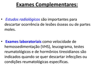 Exames Complementares:
• Estudos radiológicos são importantes para
descartar ocorrência de lesões ósseas ou de partes
moles.
• Exames laboratoriais como velocidade de
hemossedimentação (VHS), leucograma, testes
reumatológicos e de hormônios tireoidianos são
indicados quando se quer descartar infecções ou
condições reumatológicas específicas.
 