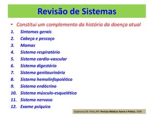 Revisão de Sistemas
• Constitui um complemento da história da doença atual
1. Sintomas gerais
2. Cabeça e pescoço
3. Mamas
4. Sistema respiratório
5. Sistema cardio-vascular
6. Sistema digestório
7. Sistema genitourinário
8. Sistema hemolinfopoiético
9. Sistema endócrino
10. Sistema músculo-esquelético
11. Sistema nervoso
12. Exame psíquico
Epiphanio,EB; Vilela,JRP; Perícias Médicas Teoria e Prática, 2009
 