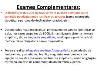 Exames Complementares:
• O diagnóstico da SDCR só deve ser feito quando nenhuma outra
condição patológica pode justificar os achados (como neuropatia
diabética, síndrome do desfiladeiro torácico, etc).
• Dos métodos mais importantes, principalmente para se identificar se
a dor, nos casos suspeitos de SDCR, é mantida pelo sistema nervoso
simpático, são os bloqueios simpáticos, sendo que a positividade do
método não é obrigatória para o diagnóstico.
• Pode-se realizar bloqueio simpático farmacológico com infusão de
fentolamina, guanetidina, bretílio, magnésio, reserpina ou com
injeção de anestésicos locais nos troncos simpáticos, como no gânglio
estrelado, no caso de comprometido do membro superior.
 