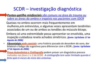 SCDR – investigação diagnóstica
• Pontos-gatilho miofasciais são comuns na área do trauma ou
sobre as áreas do ombro e trapézio nos pacientes com SDCR
Queixas no ombro ocorrem mais frequentemente em
mulheres,em entrevistas, e algumas vezes apresentam tendinites
associadas de um ou de ambos os tendões do músculo bíceps.
Embora só uma extremidade possa apresentar-se envolvida, uma
inspeção cuidadosa revela achados simétricos. (fonte: UpToDate 17 de
Agosto de 2006)
• Fibromialgia pode coexistir: uma história passada de desordem do sono, dor
bilateral e fadiga são sugestivas para diferenciar com a SCDR. ( fonte: UpToDate
17 de Agosto de 2006)
• Prova Autonômica e Cintilografia podem prover um diagnóstico precoce
indicados nas fases 1 e 2 da SCDR. A cintilografia tem valor limitado quando é
feita após 6 meses do início dos sintomas.
 