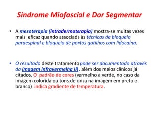 Síndrome Miofascial e Dor Segmentar
• A mesoterapia (intradermoterapia) mostra-se muitas vezes
mais eficaz quando associada às técnicas de bloqueio
paraespinal e bloqueio de pontos gatilhos com lidocaína.
• O resultado deste tratamento pode ser documentado através
da imagem infravermelha IR , além dos meios clínicos já
citados. O padrão de cores (vermelho a verde, no caso da
imagem colorida ou tons de cinza na imagem em preto e
branco) indica gradiente de temperatura.
 