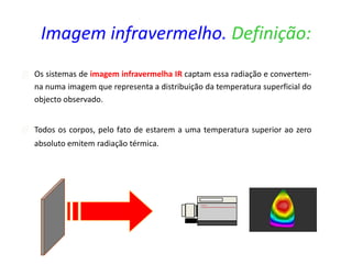  Os sistemas de imagem infravermelha IR captam essa radiação e convertem-
na numa imagem que representa a distribuição da temperatura superficial do
objecto observado.
 Todos os corpos, pelo fato de estarem a uma temperatura superior ao zero
absoluto emitem radiação térmica.
Imagem infravermelho. Definição:
 