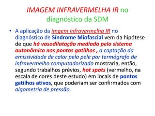 IMAGEM INFRAVERMELHA IR no
diagnóstico da SDM
• A aplicação da imgem infravermelha IR no
diagnóstico de Síndrome Miofascial vem da hipótese
de que há vasodilatação mediada pelo sistema
autonômico nos pontos gatilhos , a captação da
emissividade de calor pela pele por termógrafo de
infravermelho computadorizado mostraria, então,
segundo trabalhos prévios, hot spots (vermelho, na
escala de cores deste estudo) em locais de pontos
gatilhos ativos, que poderiam ser confirmados com
algometria de pressão.
 