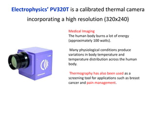 Electrophysics’ PV320T is a calibrated thermal camera
incorporating a high resolution (320x240)
Medical Imaging
The human body burns a lot of energy
(approximately 100 watts).
Many physiological conditions produce
variations in body temperature and
temperature distribution across the human
body.
Thermography has also been used as a
screening tool for applications such as breast
cancer and pain management.
 