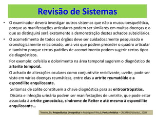 Revisão de Sistemas
• O examinador deverá investigar outros sistemas que não o musculoesquelético,
porque as manifestações articulares podem ser similares em muitas doenças e o
que as distinguirá será exatamente a demonstração destes achados subsidiários.
• O acometimento de todos os órgãos deve ser cuidadosamente pesquisado e
cronologicamente relacionado, uma vez que podem preceder o quadro articular
e também porque certos padrões de acometimento podem sugerir certos tipos
de diagnósticos.
Por exemplo: cefeléia e dolorimento na área temporal sugerem o diagnóstico de
arterite temporal.
O achado de alterações oculares como conjuntivite recidivante, uveíte, pode ser
visto em várias doenças reumáticas, entre elas a artrite reumatóide e a
espondilite anquilosante.
Sintomas de colite constituem a chave diagnóstica para as entroartropatias.
Disúria e infecção urinária podem ser manifestações de uretrite, que pode estar
associada à artrite gonocócica, síndrome de Reiter e até mesmo à espondilite
anquilosante...
Teixeira,EA; Propedêutica Ortopédica in Rodrigues Filho,S; Perícia Médica – CREMEGO (Goiás) , 2008
 