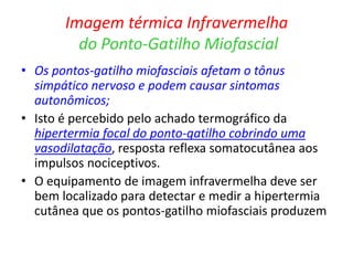 Imagem térmica Infravermelha
do Ponto-Gatilho Miofascial
• Os pontos-gatilho miofasciais afetam o tônus
simpático nervoso e podem causar sintomas
autonômicos;
• Isto é percebido pelo achado termográfico da
hipertermia focal do ponto-gatilho cobrindo uma
vasodilatação, resposta reflexa somatocutânea aos
impulsos nociceptivos.
• O equipamento de imagem infravermelha deve ser
bem localizado para detectar e medir a hipertermia
cutânea que os pontos-gatilho miofasciais produzem
 