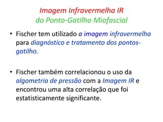 Imagem Infravermelha IR
do Ponto-Gatilho Miofascial
• Fischer tem utilizado a imagem infravermelha
para diagnóstico e tratamento dos pontos-
gatilho.
• Fischer também correlacionou o uso da
algometria de pressão com a Imagem IR e
encontrou uma alta correlação que foi
estatisticamente significante.
 