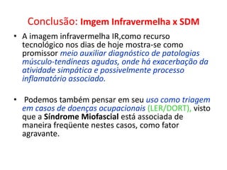 Conclusão: Imgem Infravermelha x SDM
• A imagem infravermelha IR,como recurso
tecnológico nos dias de hoje mostra-se como
promissor meio auxiliar diagnóstico de patologias
músculo-tendíneas agudas, onde há exacerbação da
atividade simpática e possivelmente processo
inflamatório associado.
• Podemos também pensar em seu uso como triagem
em casos de doenças ocupacionais (LER/DORT), visto
que a Síndrome Miofascial está associada de
maneira freqüente nestes casos, como fator
agravante.
 