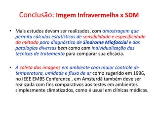 Conclusão: Imgem Infravermelha x SDM
• Mais estudos devam ser realizados, com amostragem que
permita cálculos estatísticos de sensibilidade e especificidade
do método para diagnóstico de Síndrome Miofascial e das
patologias diversas bem como com individualização das
técnicas de tratamento para comparar sua eficácia.
• A coleta das imagens em ambiente com maior controle de
temperatura, umidade e fluxo de ar como sugerido em 1996,
no IEEE EMBS Conference , em Amsterdã também deve ser
realizada com fins comparativos aos testes em ambientes
simplesmente climatizados, como é usual em clínicas médicas.
 