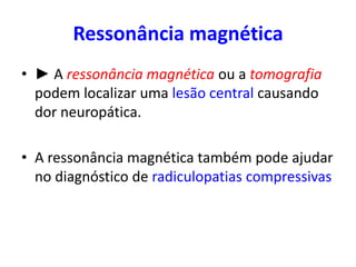 Ressonância magnética
• ► A ressonância magnética ou a tomografia
podem localizar uma lesão central causando
dor neuropática.
• A ressonância magnética também pode ajudar
no diagnóstico de radiculopatias compressivas
 