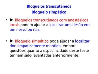 Bloqueios transcutâneos
Bloqueio simpático
• ► Bloqueios transcutâneos com anestésicos
locais podem ajudar a localizar uma lesão em
um nervo ou raiz.
• ► Bloqueio simpático pode ajudar a localizar
dor simpaticamente mantida, embora
questões quanto à especificidade deste teste
tenham sido levantadas anteriormente.
 
