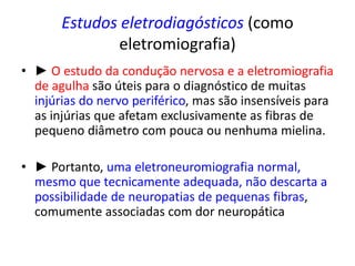 Estudos eletrodiagósticos (como
eletromiografia)
• ► O estudo da condução nervosa e a eletromiografia
de agulha são úteis para o diagnóstico de muitas
injúrias do nervo periférico, mas são insensíveis para
as injúrias que afetam exclusivamente as fibras de
pequeno diâmetro com pouca ou nenhuma mielina.
• ► Portanto, uma eletroneuromiografia normal,
mesmo que tecnicamente adequada, não descarta a
possibilidade de neuropatias de pequenas fibras,
comumente associadas com dor neuropática
 