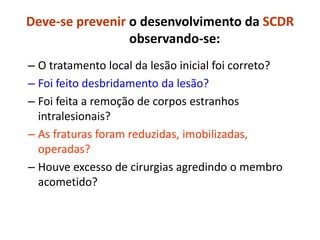 Deve-se prevenir o desenvolvimento da SCDR
observando-se:
– O tratamento local da lesão inicial foi correto?
– Foi feito desbridamento da lesão?
– Foi feita a remoção de corpos estranhos
intralesionais?
– As fraturas foram reduzidas, imobilizadas,
operadas?
– Houve excesso de cirurgias agredindo o membro
acometido?
 