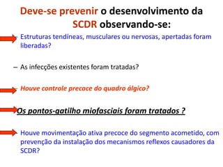 Deve-se prevenir o desenvolvimento da
SCDR observando-se:
– Estruturas tendíneas, musculares ou nervosas, apertadas foram
liberadas?
– As infecções existentes foram tratadas?
– Houve controle precoce do quadro álgico?
- Os pontos-gatilho miofasciais foram tratados ?
– Houve movimentação ativa precoce do segmento acometido, com
prevenção da instalação dos mecanismos reflexos causadores da
SCDR?
 