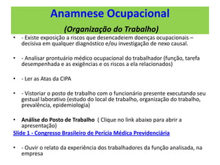 Anamnese Ocupacional
(Organização do Trabalho)
• - Existe exposição a riscos que desencadeiem doenças ocupacionais –
decisiva em qualquer diagnóstico e/ou investigação de nexo causal.
• - Analisar prontuário médico ocupacional do trabalhador (função, tarefa
desempenhada e as exigências e os riscos a ela relacionados)
• - Ler as Atas da CIPA
• - Vistoriar o posto de trabalho com o funcionário presente executando seu
gestual laborativo (estudo do local de trabalho, organização do trabalho,
prevalência, epidemiologia)
• Análise do Posto de Trabalho ( Clique no link abaixo para abrir a
apresentação)
Slide 1 - Congresso Brasileiro de Perícia Médica Previdenciária
• - Ouvir o relato da experiência dos trabalhadores da função analisada, na
empresa
 