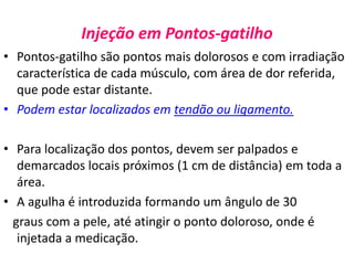 Injeção em Pontos-gatilho
• Pontos-gatilho são pontos mais dolorosos e com irradiação
característica de cada músculo, com área de dor referida,
que pode estar distante.
• Podem estar localizados em tendão ou ligamento.
• Para localização dos pontos, devem ser palpados e
demarcados locais próximos (1 cm de distância) em toda a
área.
• A agulha é introduzida formando um ângulo de 30
graus com a pele, até atingir o ponto doloroso, onde é
injetada a medicação.
 
