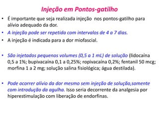 Injeção em Pontos-gatilho
• É importante que seja realizada injeção nos pontos-gatilho para
alívio adequado da dor.
• A injeção pode ser repetida com intervalos de 4 a 7 dias.
• A injeção é indicada para a dor miofascial.
• São injetados pequenos volumes (0,5 a 1 mL) de solução (lidocaína
0,5 a 1%; bupivacaína 0,1 a 0,25%; ropivacaína 0,2%; fentanil 50 mcg;
morfina 1 a 2 mg; solução salina fisiológica; água destilada).
• Pode ocorrer alívio da dor mesmo sem injeção de solução,somente
com introdução da agulha. Isso seria decorrente da analgesia por
hiperestimulação com liberação de endorfinas.
 