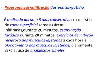 • Programa pós-infiltração dos pontos-gatilho
É realizado durante 3 dias consecutivos e consistiu
de calor superficial sobre as áreas
infiltradas,durante 20 minutos, estimulação
farádica durante 20 minutos, exercícios de inibição
recíproca dos músculos injetados a cada hora e
alongamento dos músculos injetados, diariamente,
2x/dia, uso de analgésicos simples.
 
