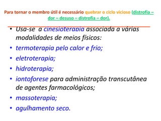 Para tornar o membro útil é necessário quebrar o ciclo vicioso (distrofia –
dor – desuso – distrofia – dor).
___________________________________________________
• Usa-se a cinesioterapia associada a várias
modalidades de meios físicos:
• termoterapia pelo calor e frio;
• eletroterapia;
• hidroterapia;
• iontoforese para administração transcutânea
de agentes farmacológicos;
• massoterapia;
• agulhamento seco.
 