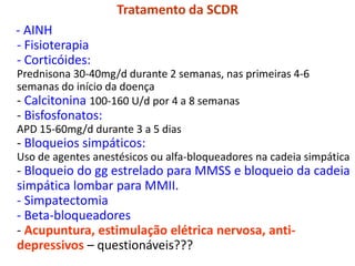 Tratamento da SCDR
- AINH
- Fisioterapia
- Corticóides:
Prednisona 30-40mg/d durante 2 semanas, nas primeiras 4-6
semanas do início da doença
- Calcitonina 100-160 U/d por 4 a 8 semanas
- Bisfosfonatos:
APD 15-60mg/d durante 3 a 5 dias
- Bloqueios simpáticos:
Uso de agentes anestésicos ou alfa-bloqueadores na cadeia simpática
- Bloqueio do gg estrelado para MMSS e bloqueio da cadeia
simpática lombar para MMII.
- Simpatectomia
- Beta-bloqueadores
- Acupuntura, estimulação elétrica nervosa, anti-
depressivos – questionáveis???
 