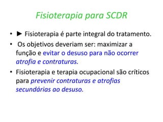 Fisioterapia para SCDR
• ► Fisioterapia é parte integral do tratamento.
• Os objetivos deveriam ser: maximizar a
função e evitar o desuso para não ocorrer
atrofia e contraturas.
• Fisioterapia e terapia ocupacional são críticos
para prevenir contraturas e atrofias
secundárias ao desuso.
 