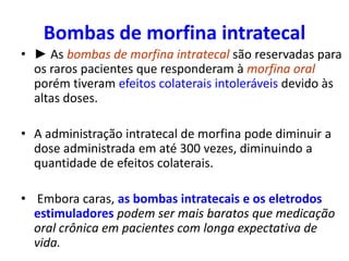 Bombas de morfina intratecal
• ► As bombas de morfina intratecal são reservadas para
os raros pacientes que responderam à morfina oral
porém tiveram efeitos colaterais intoleráveis devido às
altas doses.
• A administração intratecal de morfina pode diminuir a
dose administrada em até 300 vezes, diminuindo a
quantidade de efeitos colaterais.
• Embora caras, as bombas intratecais e os eletrodos
estimuladores podem ser mais baratos que medicação
oral crônica em pacientes com longa expectativa de
vida.
 