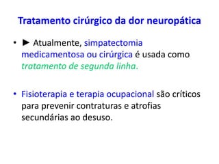 Tratamento cirúrgico da dor neuropática
• ► Atualmente, simpatectomia
medicamentosa ou cirúrgica é usada como
tratamento de segunda linha.
• Fisioterapia e terapia ocupacional são críticos
para prevenir contraturas e atrofias
secundárias ao desuso.
 