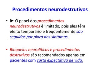 Procedimentos neurodestrutivos
• ► O papel dos procedimentos
neurodestrutivos é limitado, pois eles têm
efeito temporário e freqüentemente são
seguidos por piora dos sintomas.
• Bloqueios neurolíticos e procedimentos
destrutivos são recomendados apenas em
pacientes com curta expectativa de vida.
 