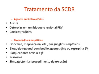 Tratamento da SCDR
– Agentes antiinflamatórios
• AINHs
• Cetorolac em um bloqueio regional PEV
• Corticosteróides
– Bloqueadores simpáticos
• Lidocaína, mepivacaína, etc., em gânglios simpáticos
• Bloqueio regional com betílio, guanetidína ou reserpina EV
• Bloqueadores orais  e 
• Prazosina
• Simpatectomia (procedimento de exceção)
 