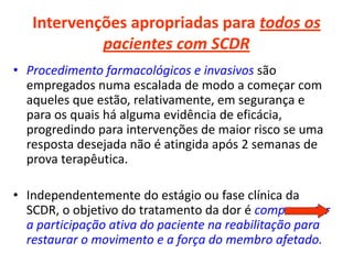 Intervenções apropriadas para todos os
pacientes com SCDR
• Procedimento farmacológicos e invasivos são
empregados numa escalada de modo a começar com
aqueles que estão, relativamente, em segurança e
para os quais há alguma evidência de eficácia,
progredindo para intervenções de maior risco se uma
resposta desejada não é atingida após 2 semanas de
prova terapêutica.
• Independentemente do estágio ou fase clínica da
SCDR, o objetivo do tratamento da dor é comprometer
a participação ativa do paciente na reabilitação para
restaurar o movimento e a força do membro afetado.
 