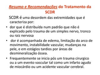 Resumo e Recomendações do Tratamento da
SCDR
SCDR é uma desordem das extremidades que é
caracteriza por:
• dor que é distribuída num padrão que não é
explicado pelo trauma de um simples nervo, tronco
ou raiz nervosa
• dor é acompanhada de edema, limitação do arco de
movimento, instabilidade vascular, mudanças na
pele, e em estágios tardios por áreas de
desmineralização óssea.
• Frequentemente se inicia pós um trauma cirurgico
ou a um evento vascular tal como um infarto agudo
de miocárdio ou um acidente vascular cerebral.
 