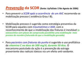 Prevenção da SCDR (fonte: UpToDate 17de Agosto de 2006)
• Para prevenir a SCDR após a ocorrência de um AVC recomenda-se
mobilização precoce ( evidência Grau I B).
• Mobilização precoce é sugerida como estratégia preventiva da
SCDR para aqueles com traumatimos e IAM, com o
reconhecimento de que a imobilização das fraturas é inevitável (a
osteossíntise com placas de compressão possibilita uma mobilização mais
precoce do membro fraturado do que a imobiliação gessada).
• Para pacientes com fraturas do punho é sugerido o uso profilático
de vitamina C na dose de 500 mg/d, durante 50 dias. O
mecanismo postulado da ação é a prevenção do estrago
proveniente dos radicais tóxicos via um efeito anti-oxidante.
 