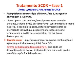 Tratamento SCDR – fase 1
fonte: UpToDate 17 de Agosto de 2006
• Para pacientes com estágio clínico ou fase 1, a seguinte
abordagem é sugerida.
• ( Fase 1 p.ex.- com queimação e algumas vezes com dor
latejante, achado difuso desconfortável, sensibilidade ao toque
e ao frio, e edema localizado, distúrbios vasomotores de
intensidade variável que produzem alterações de cor e
temperatura e ao RX que é normal ou mostra áreas
deosteoporose)
1- Terapia Inicial – Sugerimos começar com uma combinação de
agentes que incluem o seguinte( Grau 2 C):
- Creme de Capsaicina tópica (0,075 %) que pode ser
descontinuado se houver irritação da pele ou se não produz
benefícios após 3 a 5 dias de uso.
 