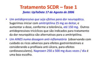 Tratamento SCDR – fase 1
fonte: UpToDate 17 de Agosto de 2006
• Um antidepressivo que seja efetivo para dor neuropática.
Sugerimos iniciar com amitriptilina 25 mg ao deitar, e
aumentar a dose, conforme a tolerância, até 150 mg. Outros
antidepressivos tricíclicos que são indicados para tratamento
da dor neuropática são alternativas para a amitriptilina.
• Um AINES numa dosagem anti-inflamatória (observando com
cuidado os ricos adversos para efeitos gastrointestinais e
considerando a profilaxia anti-úlcera, para-efeitos
cardiovasculares). Naproxen 250 a 500 mg duas vezes / dia é
uma boa escolha.
 