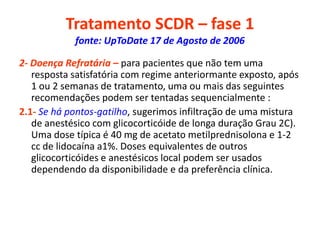 Tratamento SCDR – fase 1
fonte: UpToDate 17 de Agosto de 2006
2- Doença Refratária – para pacientes que não tem uma
resposta satisfatória com regime anteriormante exposto, após
1 ou 2 semanas de tratamento, uma ou mais das seguintes
recomendações podem ser tentadas sequencialmente :
2.1- Se há pontos-gatilho, sugerimos infiltração de uma mistura
de anestésico com glicocorticóide de longa duração Grau 2C).
Uma dose típica é 40 mg de acetato metilprednisolona e 1-2
cc de lidocaína a1%. Doses equivalentes de outros
glicocorticóides e anestésicos local podem ser usados
dependendo da disponibilidade e da preferência clínica.
 
