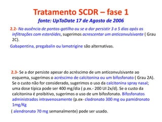 Tratamento SCDR – fase 1
fonte: UpToDate 17 de Agosto de 2006
2.2- Na ausência de pontos-gatilho ou se a dor persistir 3 a 5 dias após as
infiltrações com esteróides, sugerimos acrescentar um anticonvulsivante ( Grau
2C).
Gabapentina, pregabalin ou lamotrigine são alternativas.
2.3- Se a dor persiste apesar do acréscimo de um anticonvulsivante ao
esquema, sugerimos o acréscimo de calcitonina ou um bifosfonato ( Grau 2A).
Se o custo não for considerado, sugerimos o uso da calcitonina spray nasal;
uma dose típica pode ser 400 mg/dia ( p.ex.- 200 UI 2x/d). Se o custo da
calcitonina é proibitivo, sugerimos o uso de um bifosfonato. Bifosfonatos
administrados intravenosamente (p.ex- clodronato 300 mg ou pamidronato
1mg/Kg
( alendronato 70 mg semanalmente) pode ser usado.
 