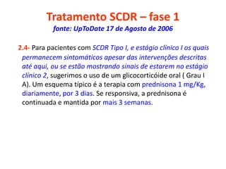 Tratamento SCDR – fase 1
fonte: UpToDate 17 de Agosto de 2006
2.4- Para pacientes com SCDR Tipo I, e estágio clínico I os quais
permanecem sintomáticos apesar das intervenções descritas
até aqui, ou se estão mostrando sinais de estarem no estágio
clínico 2, sugerimos o uso de um glicocorticóide oral ( Grau I
A). Um esquema típico é a terapia com prednisona 1 mg/Kg,
diariamente, por 3 dias. Se responsiva, a prednisona é
continuada e mantida por mais 3 semanas.
 